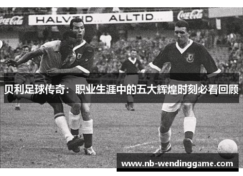 贝利足球传奇：职业生涯中的五大辉煌时刻必看回顾